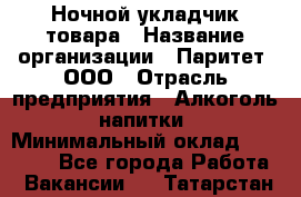 Ночной укладчик товара › Название организации ­ Паритет, ООО › Отрасль предприятия ­ Алкоголь, напитки › Минимальный оклад ­ 26 000 - Все города Работа » Вакансии   . Татарстан респ.